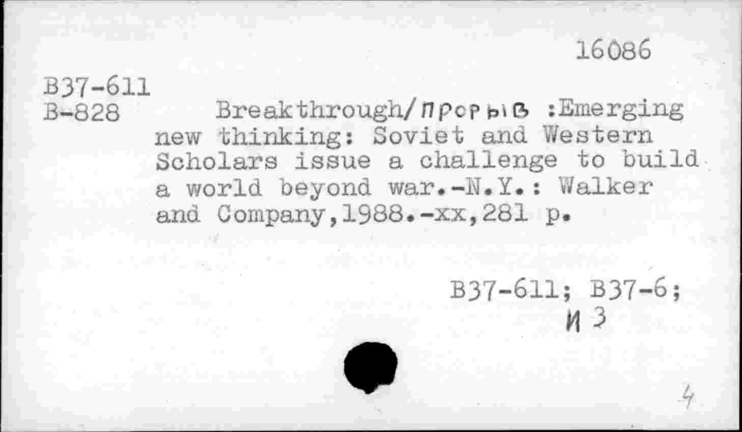 ﻿16086
B37-611
B-828 Break through/fl pop Emerging new thinking: Soviet and Western Scholars issue a challenge to build a world beyond war.-N.Y.: Walker and Company,1988.-xx,281 p.
B37-611; B37-6;
H 3